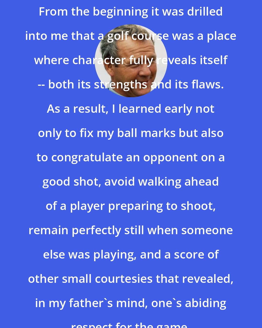 Arnold Palmer: From the beginning it was drilled into me that a golf course was a place where character fully reveals itself -- both its strengths and its flaws. As a result, I learned early not only to fix my ball marks but also to congratulate an opponent on a good shot, avoid walking ahead of a player preparing to shoot, remain perfectly still when someone else was playing, and a score of other small courtesies that revealed, in my father's mind, one's abiding respect for the game.