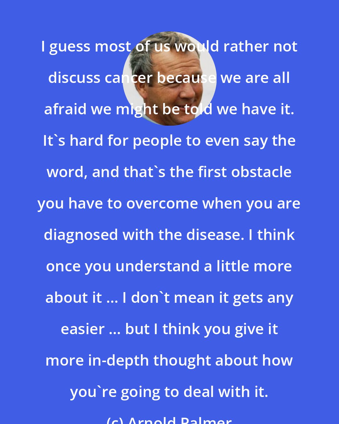 Arnold Palmer: I guess most of us would rather not discuss cancer because we are all afraid we might be told we have it. It's hard for people to even say the word, and that's the first obstacle you have to overcome when you are diagnosed with the disease. I think once you understand a little more about it ... I don't mean it gets any easier ... but I think you give it more in-depth thought about how you're going to deal with it.