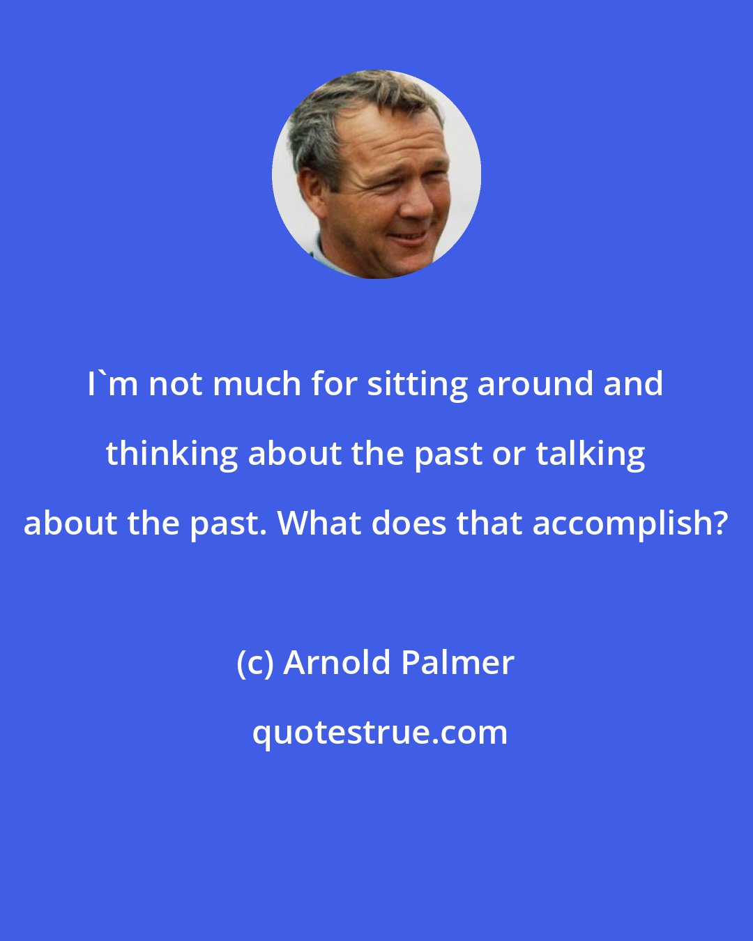 Arnold Palmer: I'm not much for sitting around and thinking about the past or talking about the past. What does that accomplish?