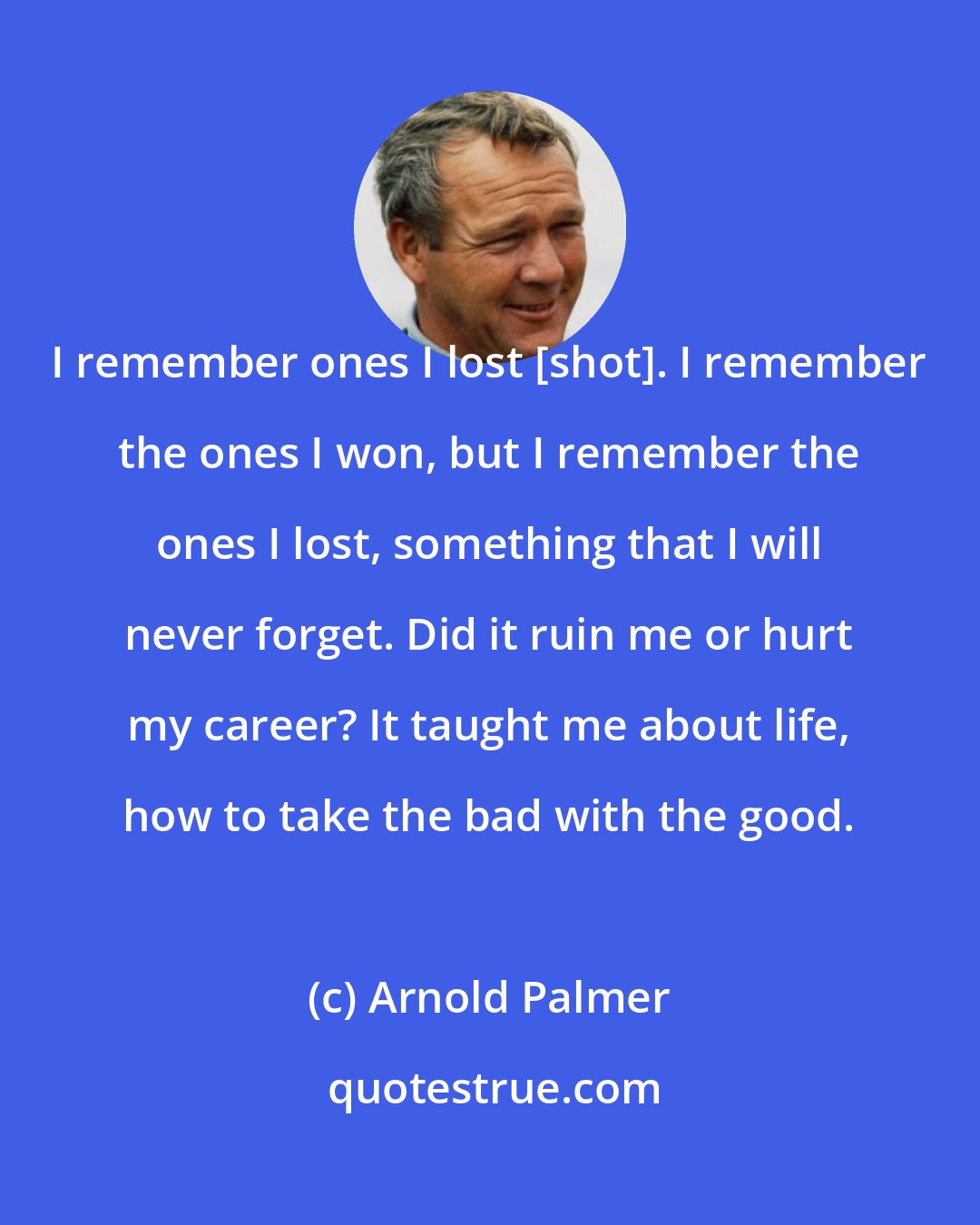 Arnold Palmer: I remember ones I lost [shot]. I remember the ones I won, but I remember the ones I lost, something that I will never forget. Did it ruin me or hurt my career? It taught me about life, how to take the bad with the good.