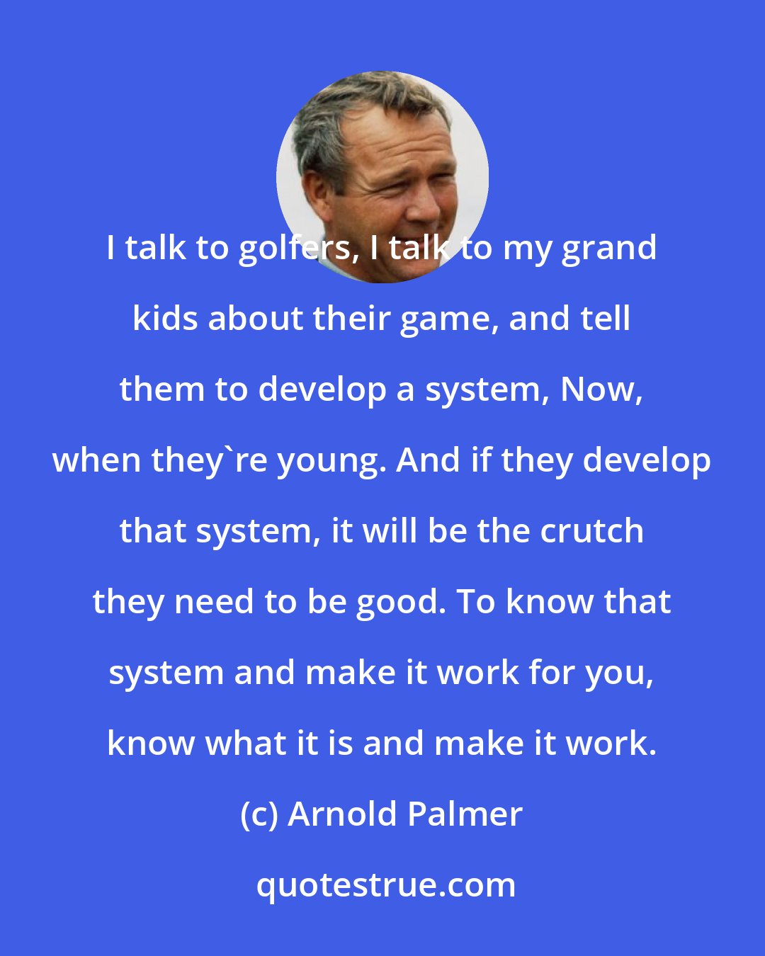 Arnold Palmer: I talk to golfers, I talk to my grand kids about their game, and tell them to develop a system, Now, when they're young. And if they develop that system, it will be the crutch they need to be good. To know that system and make it work for you, know what it is and make it work.