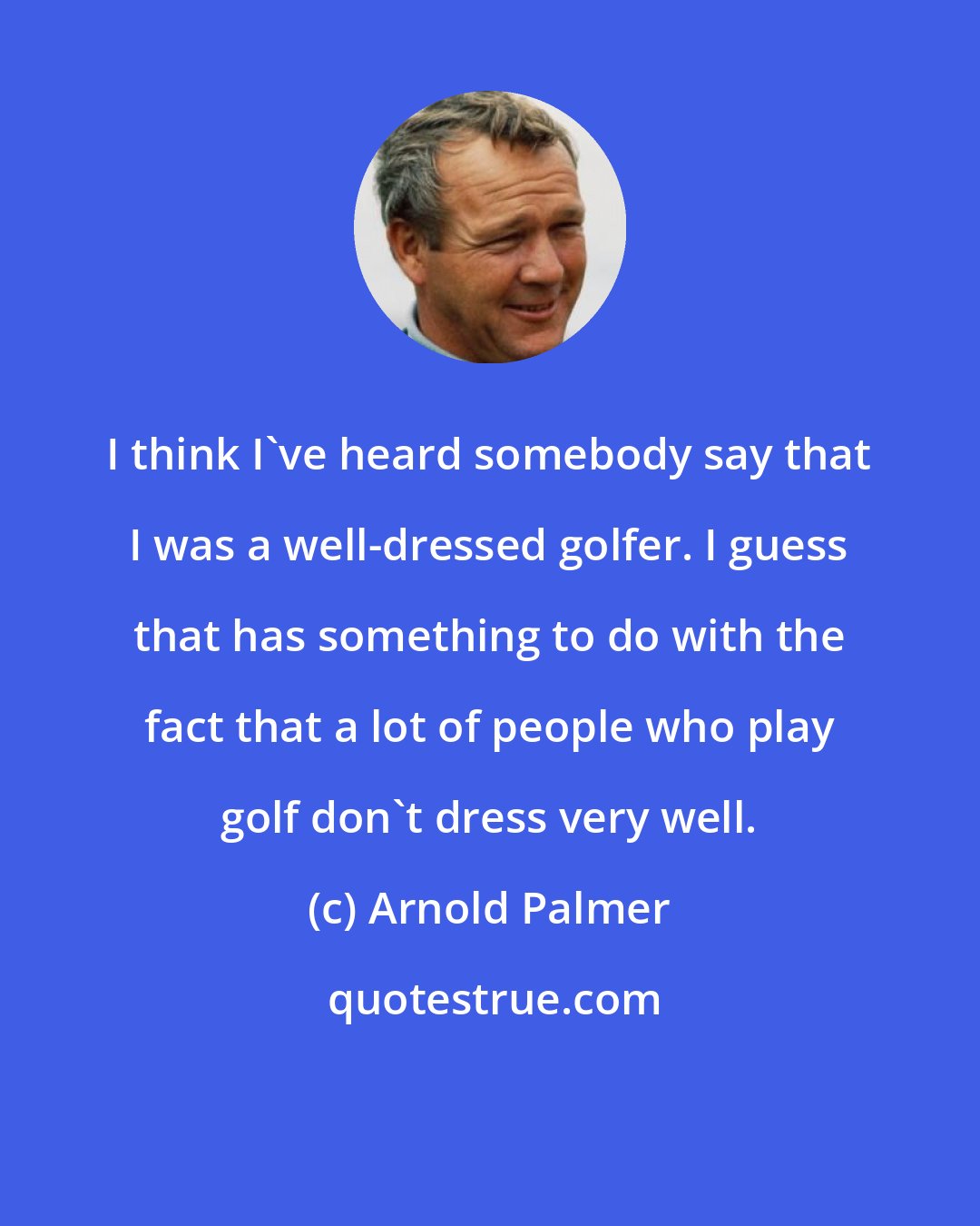 Arnold Palmer: I think I've heard somebody say that I was a well-dressed golfer. I guess that has something to do with the fact that a lot of people who play golf don't dress very well.