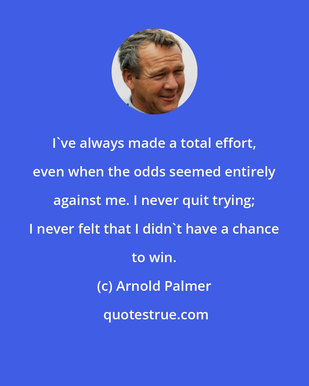 Arnold Palmer: I've always made a total effort, even when the odds seemed entirely against me. I never quit trying; I never felt that I didn't have a chance to win.