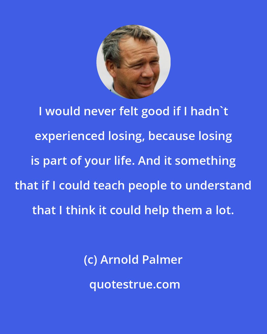 Arnold Palmer: I would never felt good if I hadn't experienced losing, because losing is part of your life. And it something that if I could teach people to understand that I think it could help them a lot.