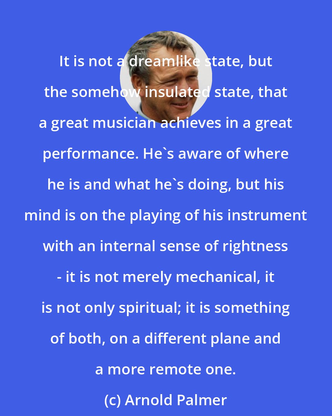 Arnold Palmer: It is not a dreamlike state, but the somehow insulated state, that a great musician achieves in a great performance. He's aware of where he is and what he's doing, but his mind is on the playing of his instrument with an internal sense of rightness - it is not merely mechanical, it is not only spiritual; it is something of both, on a different plane and a more remote one.