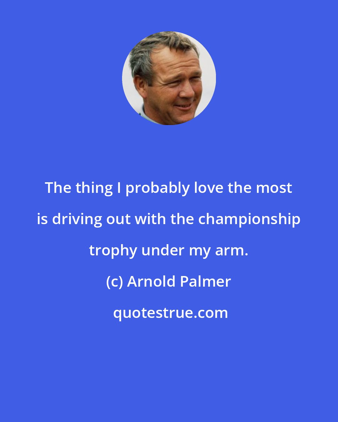 Arnold Palmer: The thing I probably love the most is driving out with the championship trophy under my arm.