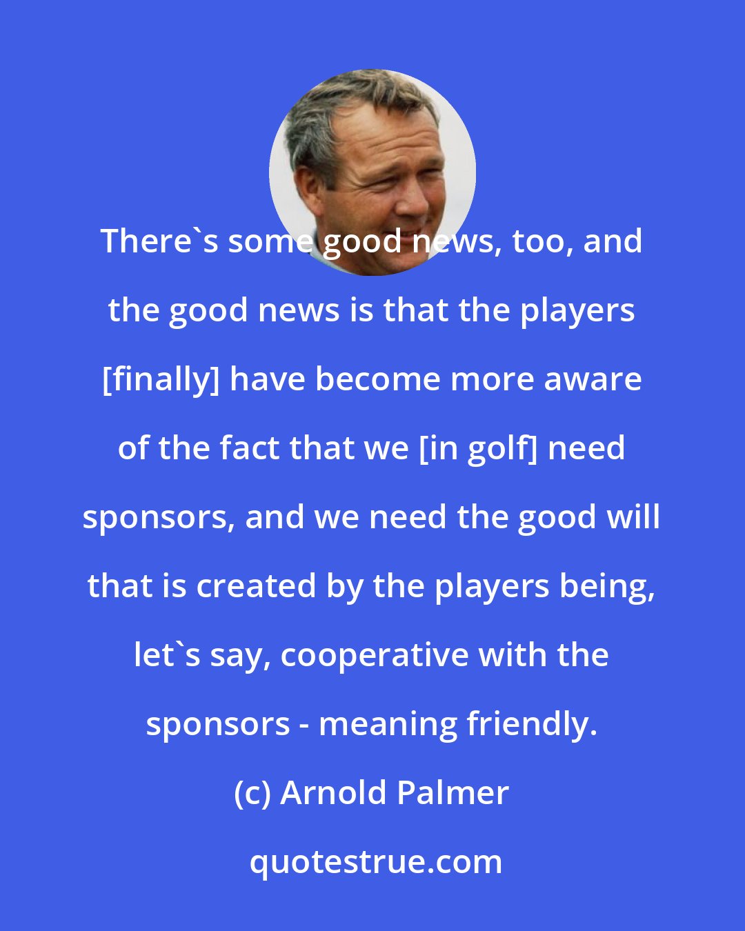 Arnold Palmer: There's some good news, too, and the good news is that the players [finally] have become more aware of the fact that we [in golf] need sponsors, and we need the good will that is created by the players being, let's say, cooperative with the sponsors - meaning friendly.