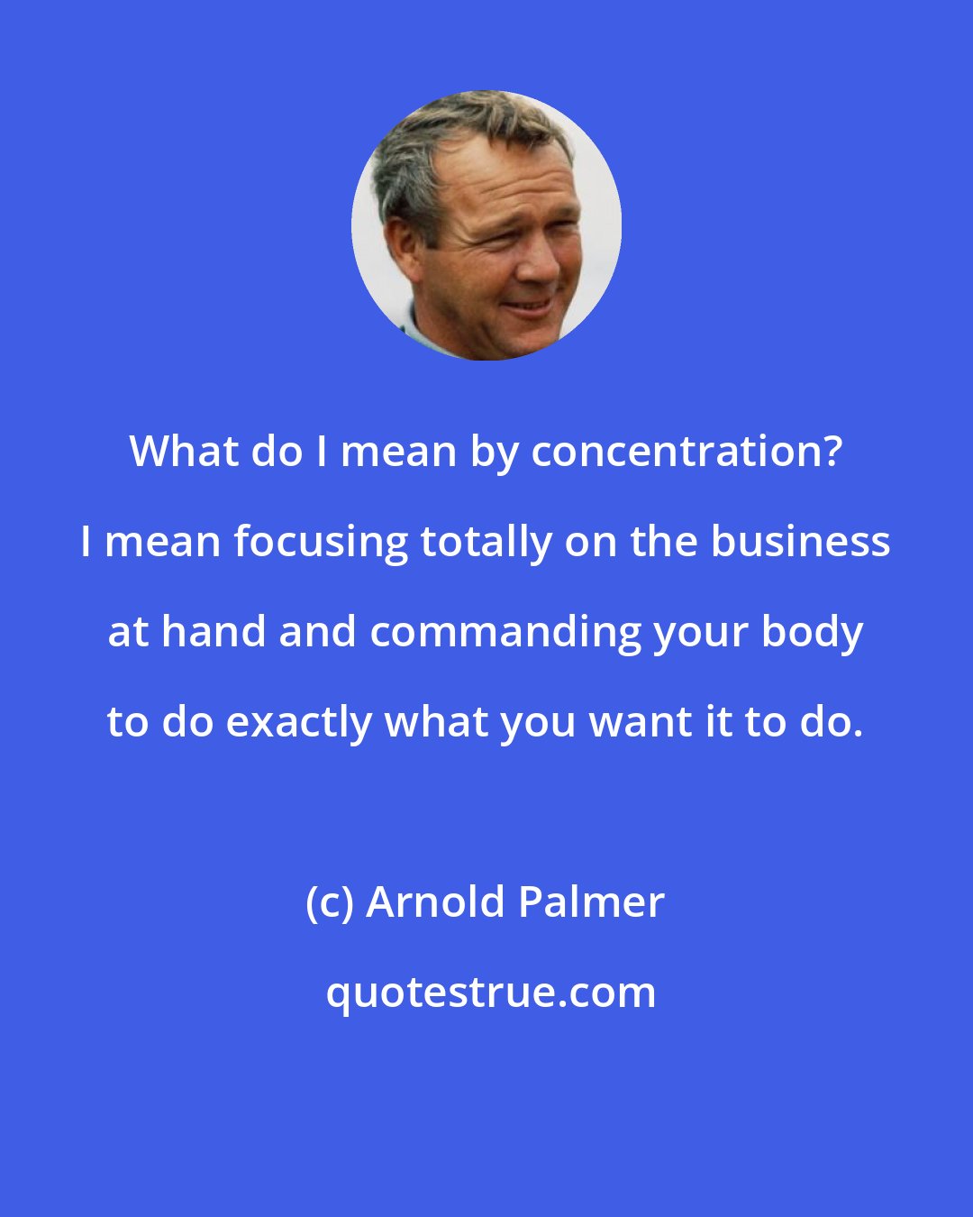 Arnold Palmer: What do I mean by concentration? I mean focusing totally on the business at hand and commanding your body to do exactly what you want it to do.