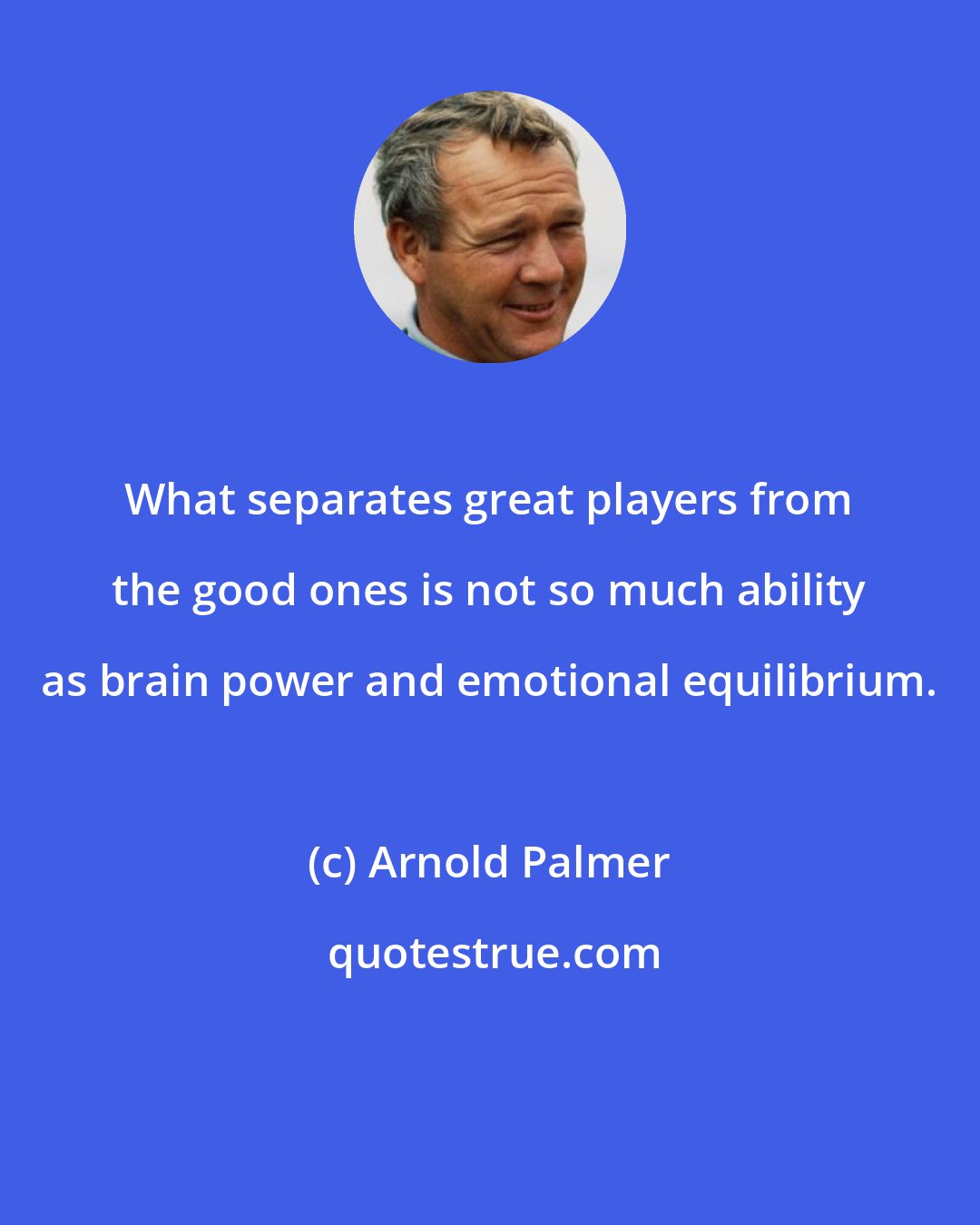 Arnold Palmer: What separates great players from the good ones is not so much ability as brain power and emotional equilibrium.