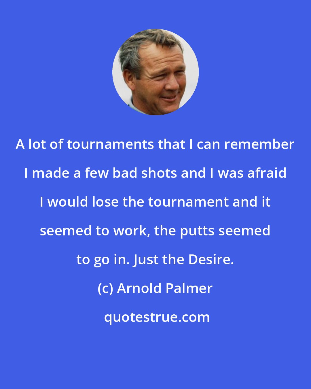 Arnold Palmer: A lot of tournaments that I can remember I made a few bad shots and I was afraid I would lose the tournament and it seemed to work, the putts seemed to go in. Just the Desire.