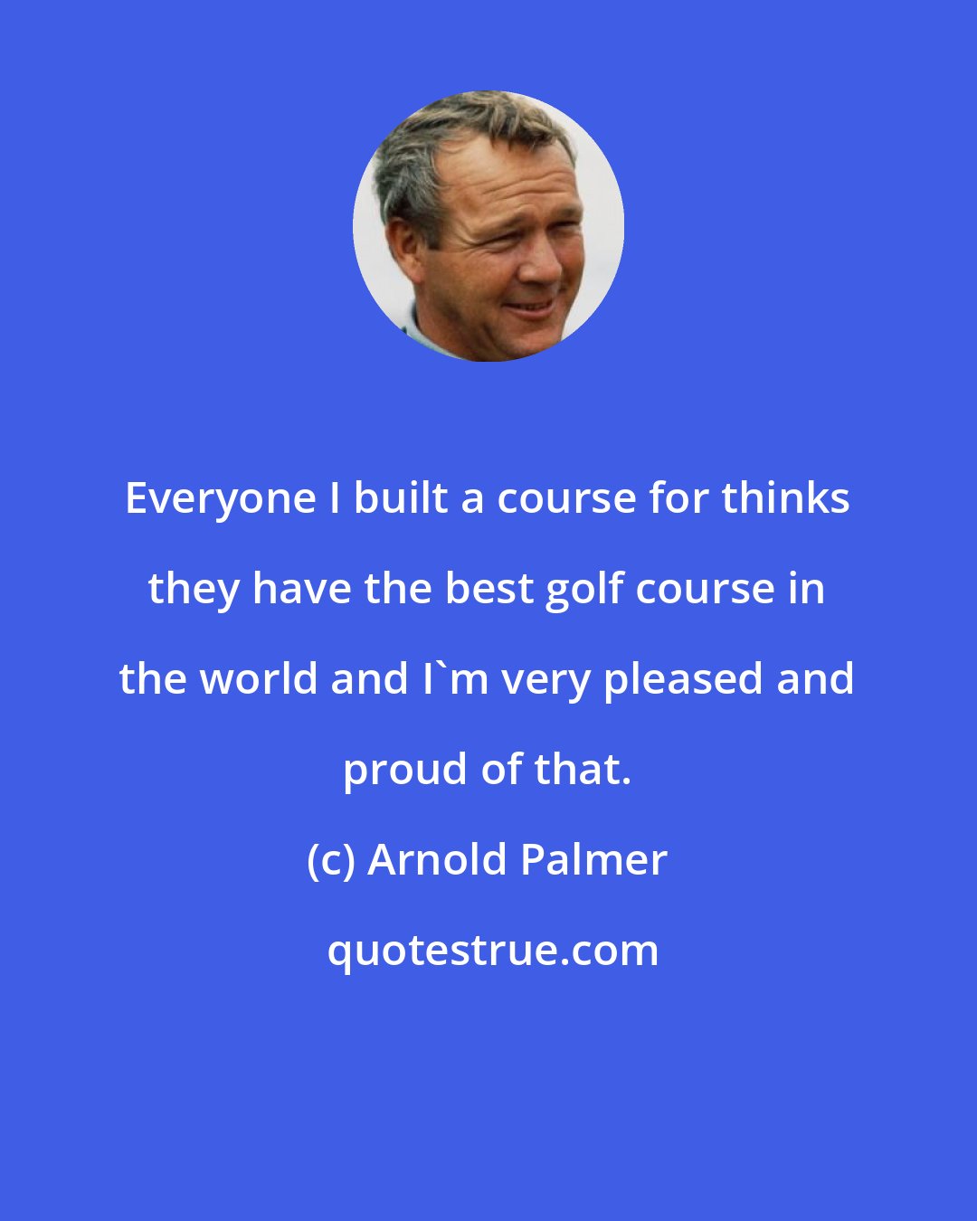 Arnold Palmer: Everyone I built a course for thinks they have the best golf course in the world and I'm very pleased and proud of that.