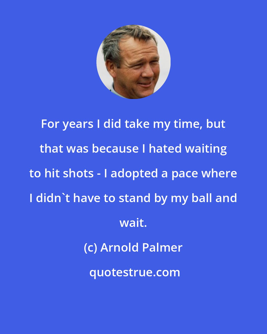 Arnold Palmer: For years I did take my time, but that was because I hated waiting to hit shots - I adopted a pace where I didn't have to stand by my ball and wait.
