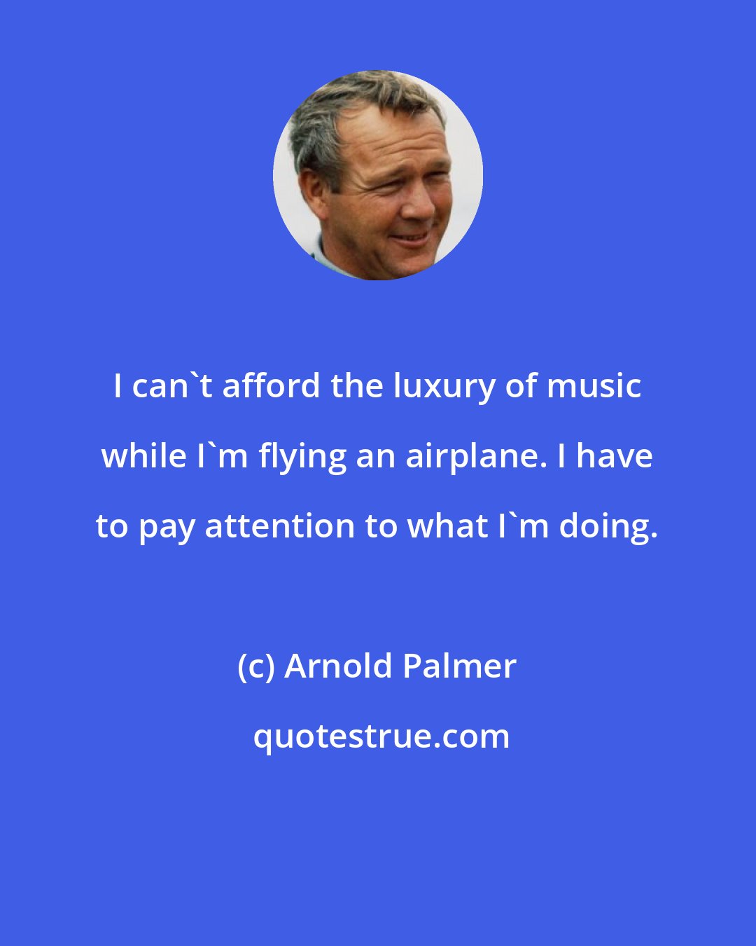 Arnold Palmer: I can't afford the luxury of music while I'm flying an airplane. I have to pay attention to what I'm doing.