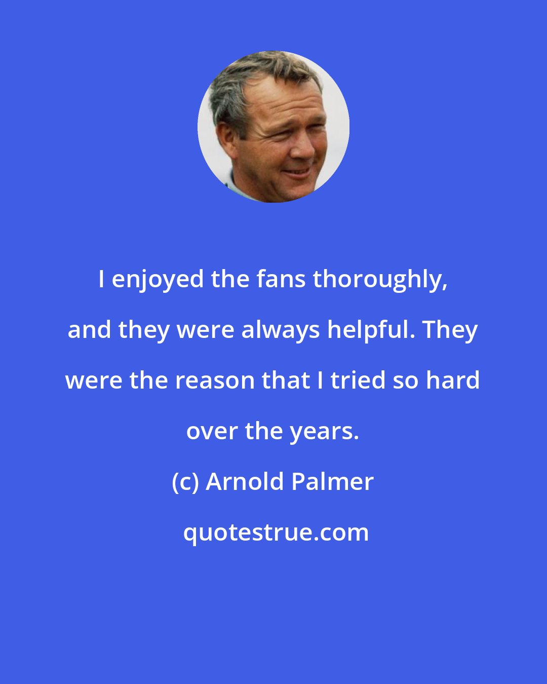 Arnold Palmer: I enjoyed the fans thoroughly, and they were always helpful. They were the reason that I tried so hard over the years.