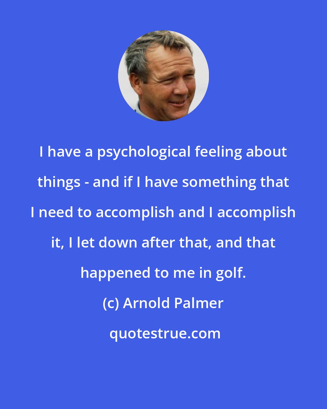 Arnold Palmer: I have a psychological feeling about things - and if I have something that I need to accomplish and I accomplish it, I let down after that, and that happened to me in golf.