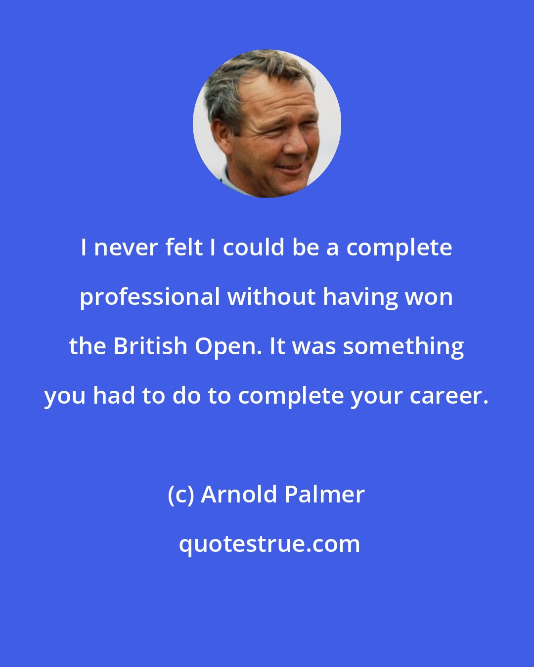 Arnold Palmer: I never felt I could be a complete professional without having won the British Open. It was something you had to do to complete your career.