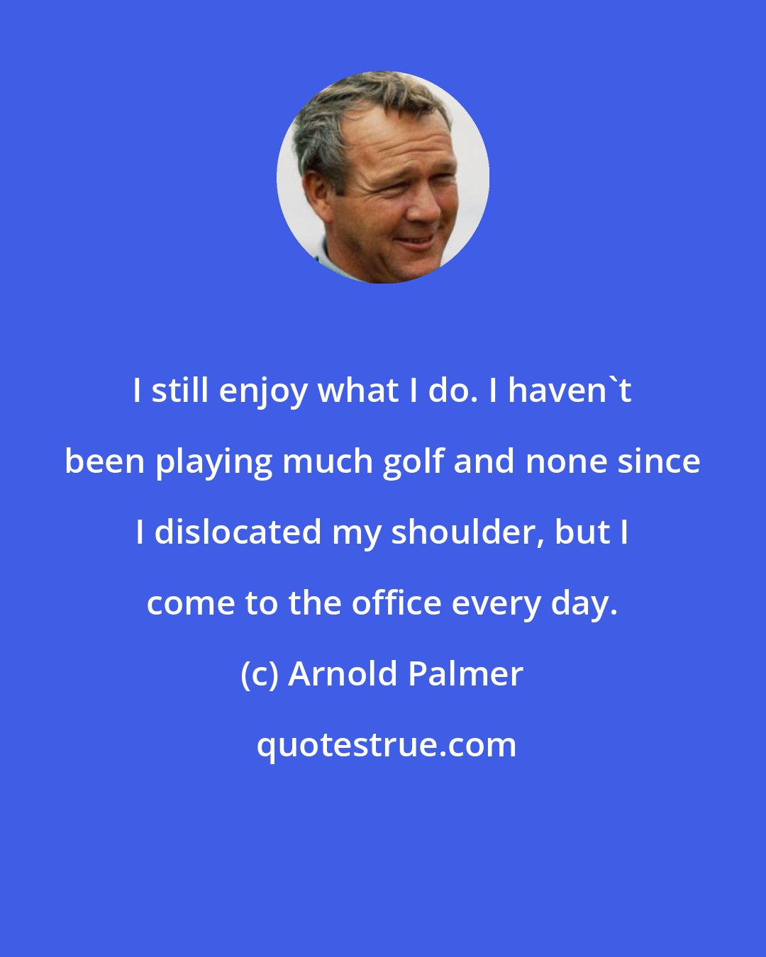 Arnold Palmer: I still enjoy what I do. I haven't been playing much golf and none since I dislocated my shoulder, but I come to the office every day.