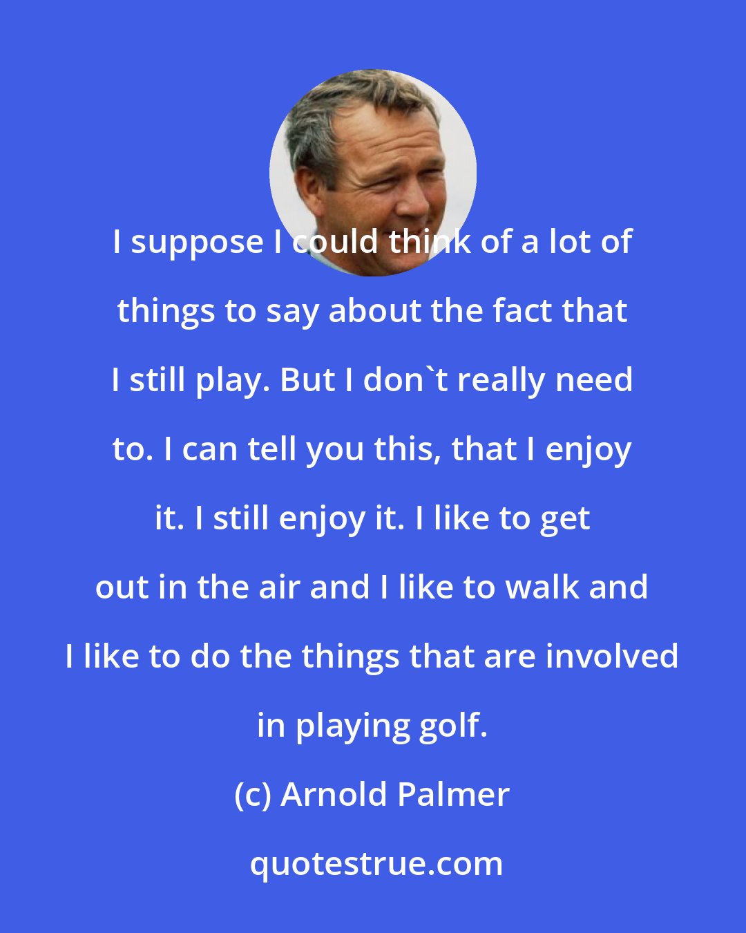 Arnold Palmer: I suppose I could think of a lot of things to say about the fact that I still play. But I don't really need to. I can tell you this, that I enjoy it. I still enjoy it. I like to get out in the air and I like to walk and I like to do the things that are involved in playing golf.