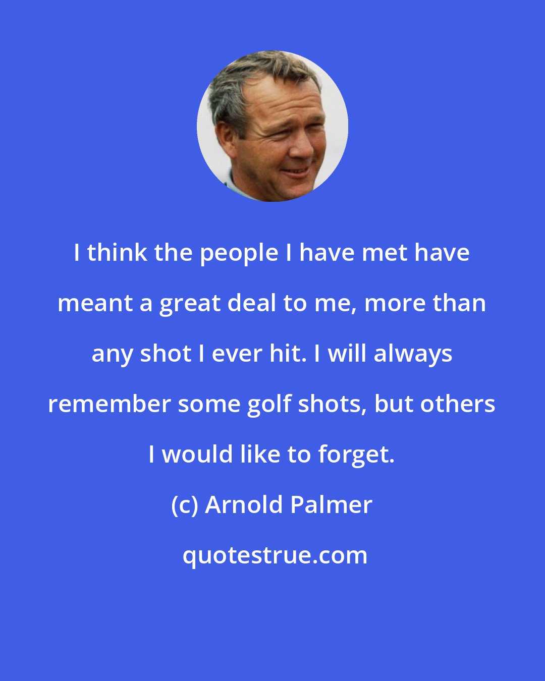 Arnold Palmer: I think the people I have met have meant a great deal to me, more than any shot I ever hit. I will always remember some golf shots, but others I would like to forget.