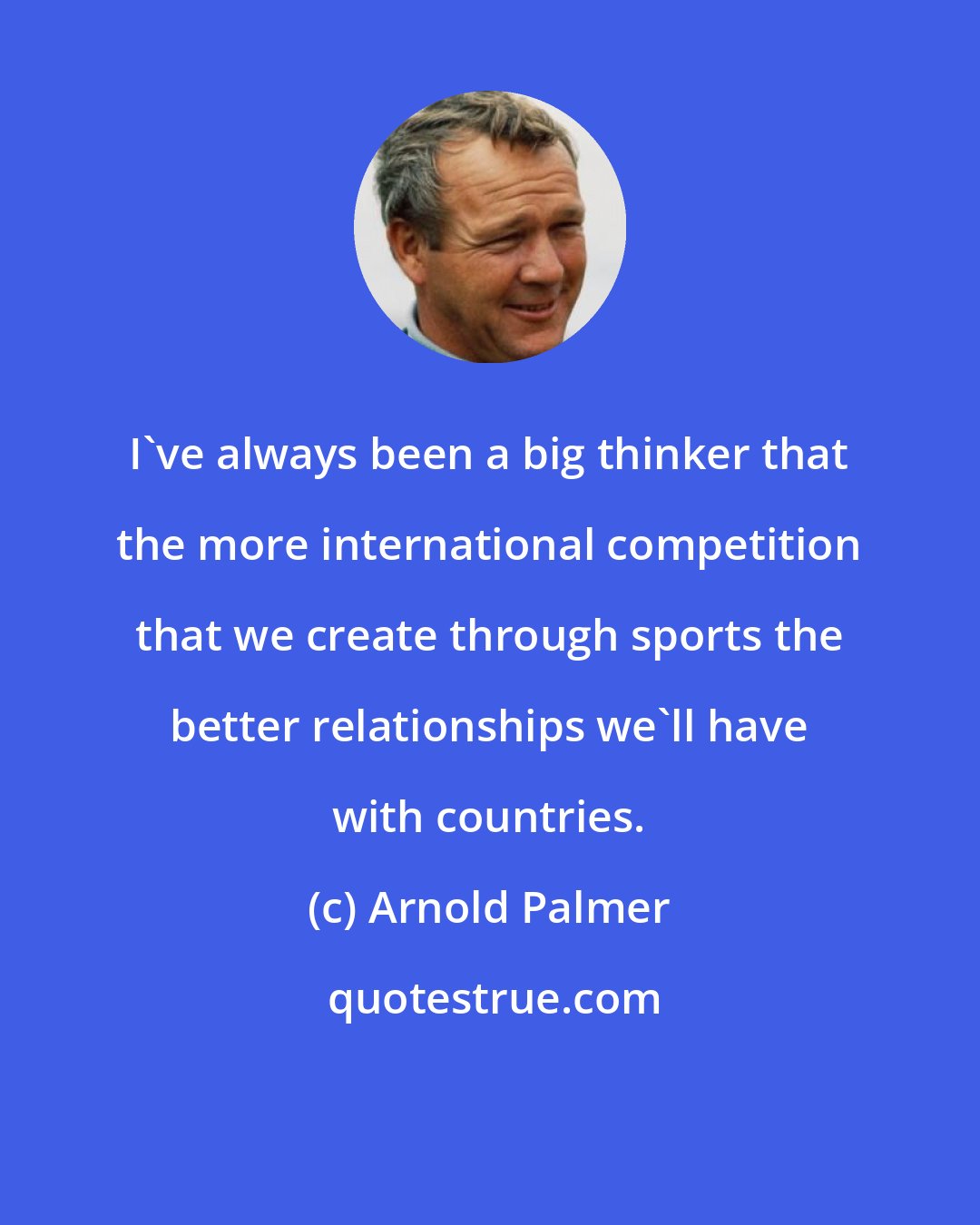 Arnold Palmer: I've always been a big thinker that the more international competition that we create through sports the better relationships we'll have with countries.