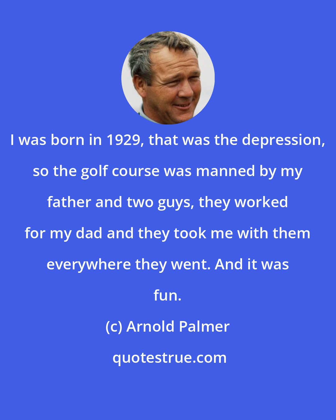 Arnold Palmer: I was born in 1929, that was the depression, so the golf course was manned by my father and two guys, they worked for my dad and they took me with them everywhere they went. And it was fun.