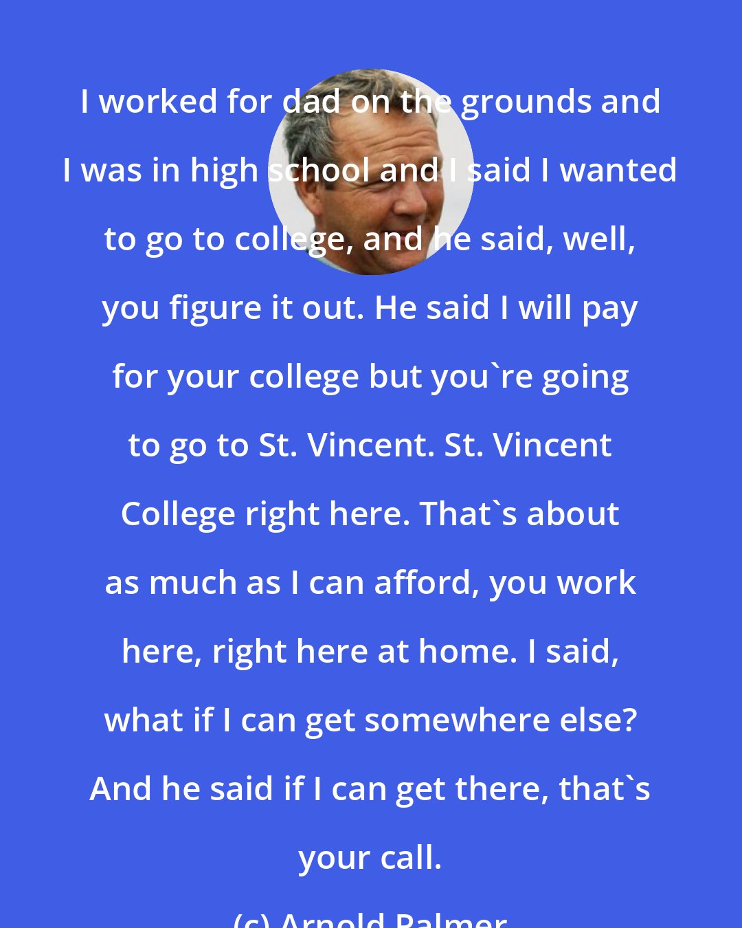 Arnold Palmer: I worked for dad on the grounds and I was in high school and I said I wanted to go to college, and he said, well, you figure it out. He said I will pay for your college but you're going to go to St. Vincent. St. Vincent College right here. That's about as much as I can afford, you work here, right here at home. I said, what if I can get somewhere else? And he said if I can get there, that's your call.