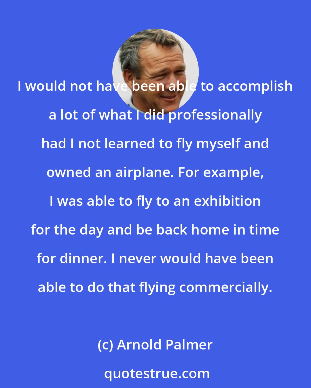 Arnold Palmer: I would not have been able to accomplish a lot of what I did professionally had I not learned to fly myself and owned an airplane. For example, I was able to fly to an exhibition for the day and be back home in time for dinner. I never would have been able to do that flying commercially.