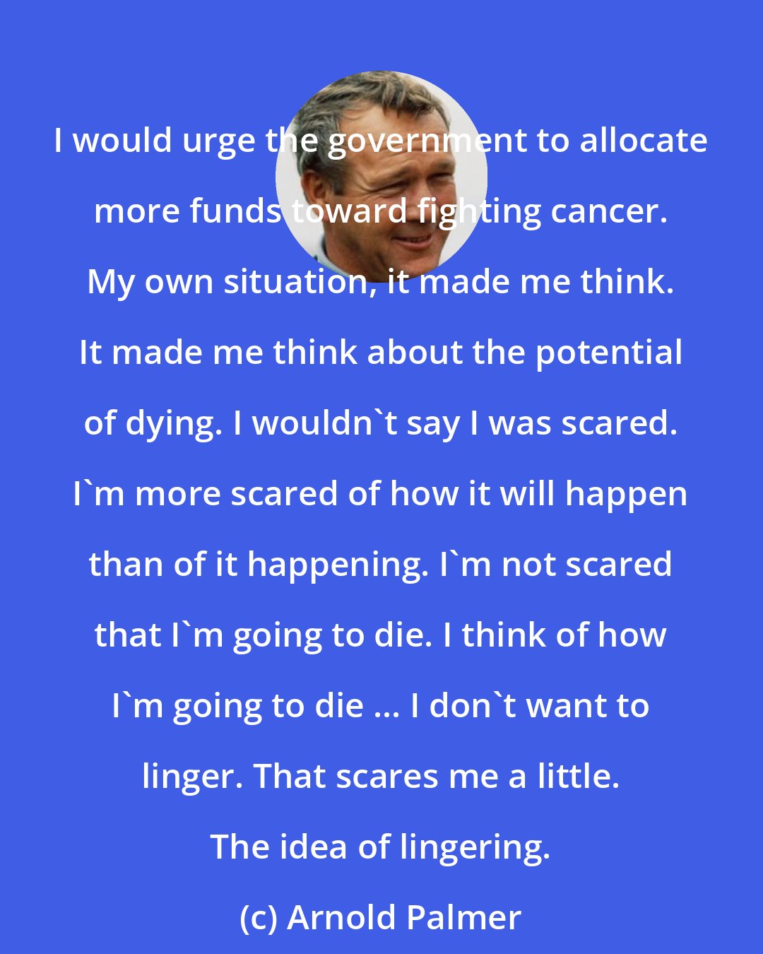 Arnold Palmer: I would urge the government to allocate more funds toward fighting cancer. My own situation, it made me think. It made me think about the potential of dying. I wouldn't say I was scared. I'm more scared of how it will happen than of it happening. I'm not scared that I'm going to die. I think of how I'm going to die ... I don't want to linger. That scares me a little. The idea of lingering.