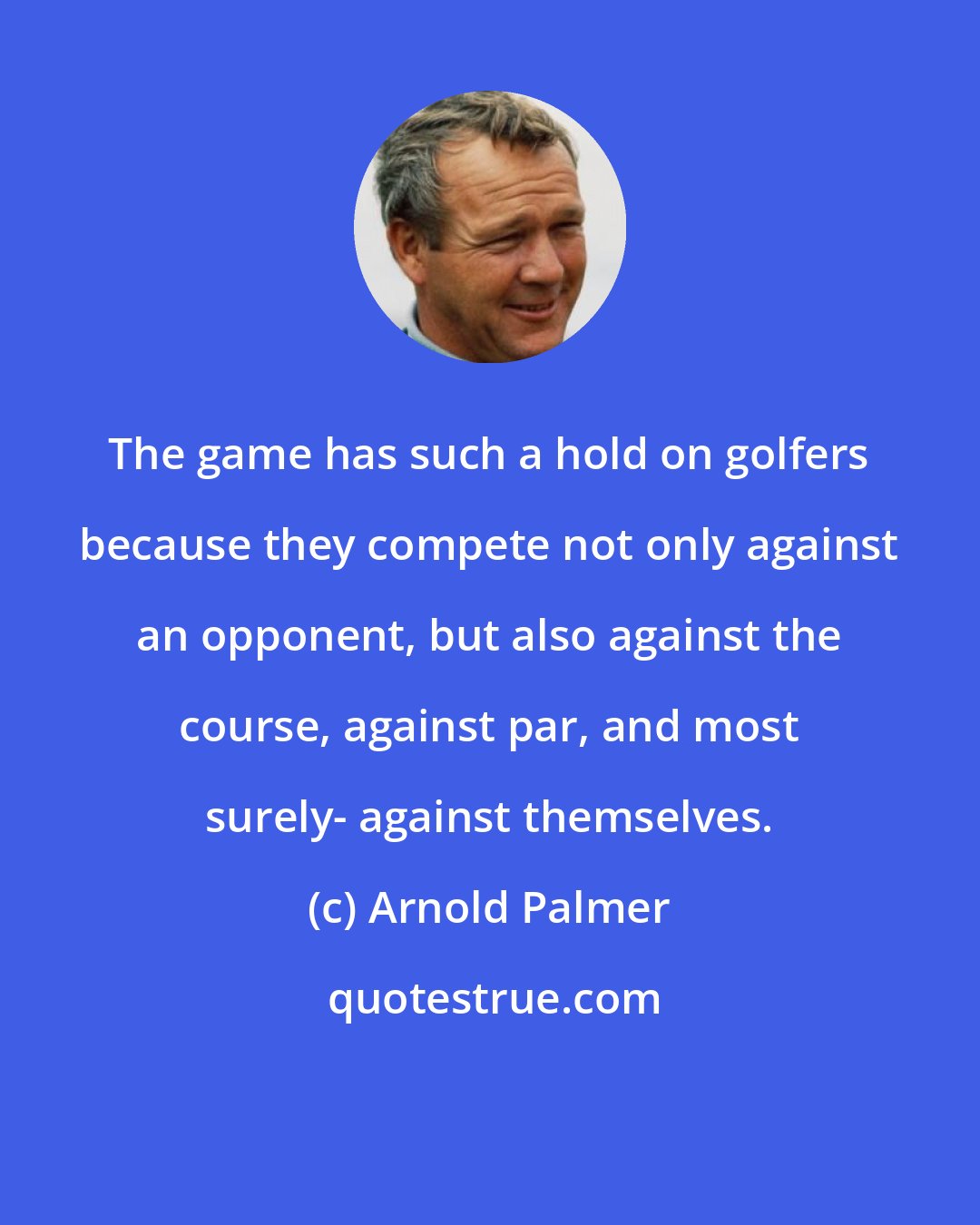 Arnold Palmer: The game has such a hold on golfers because they compete not only against an opponent, but also against the course, against par, and most surely- against themselves.