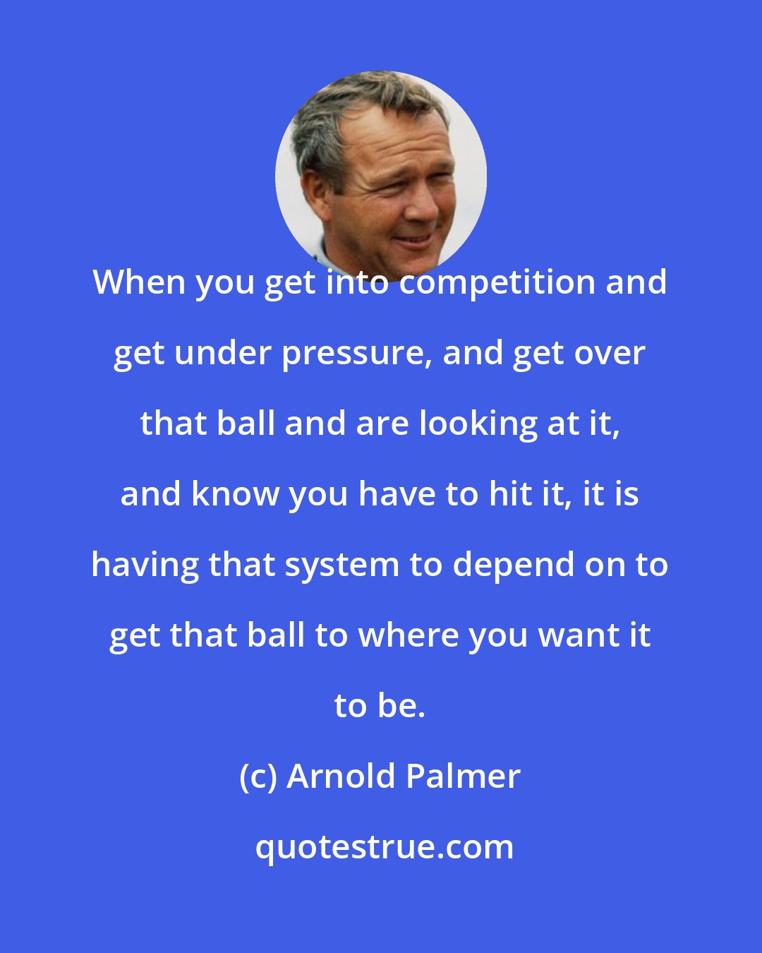 Arnold Palmer: When you get into competition and get under pressure, and get over that ball and are looking at it, and know you have to hit it, it is having that system to depend on to get that ball to where you want it to be.