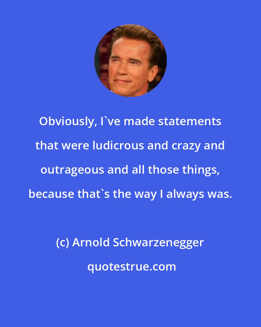Arnold Schwarzenegger: Obviously, I've made statements that were ludicrous and crazy and outrageous and all those things, because that's the way I always was.