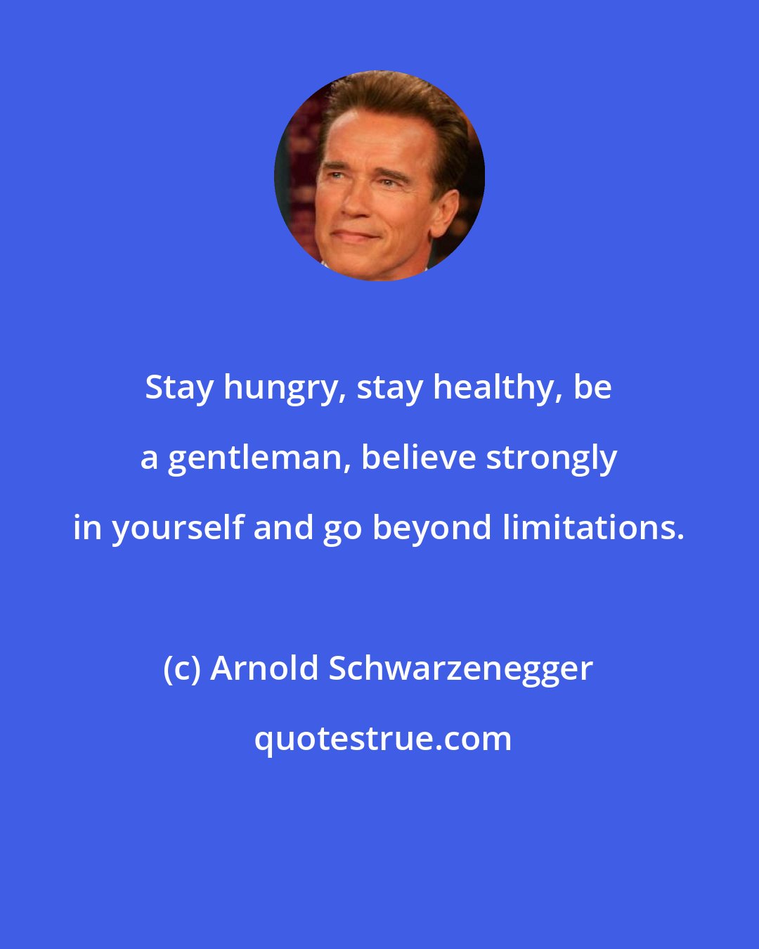 Arnold Schwarzenegger: Stay hungry, stay healthy, be a gentleman, believe strongly in yourself and go beyond limitations.