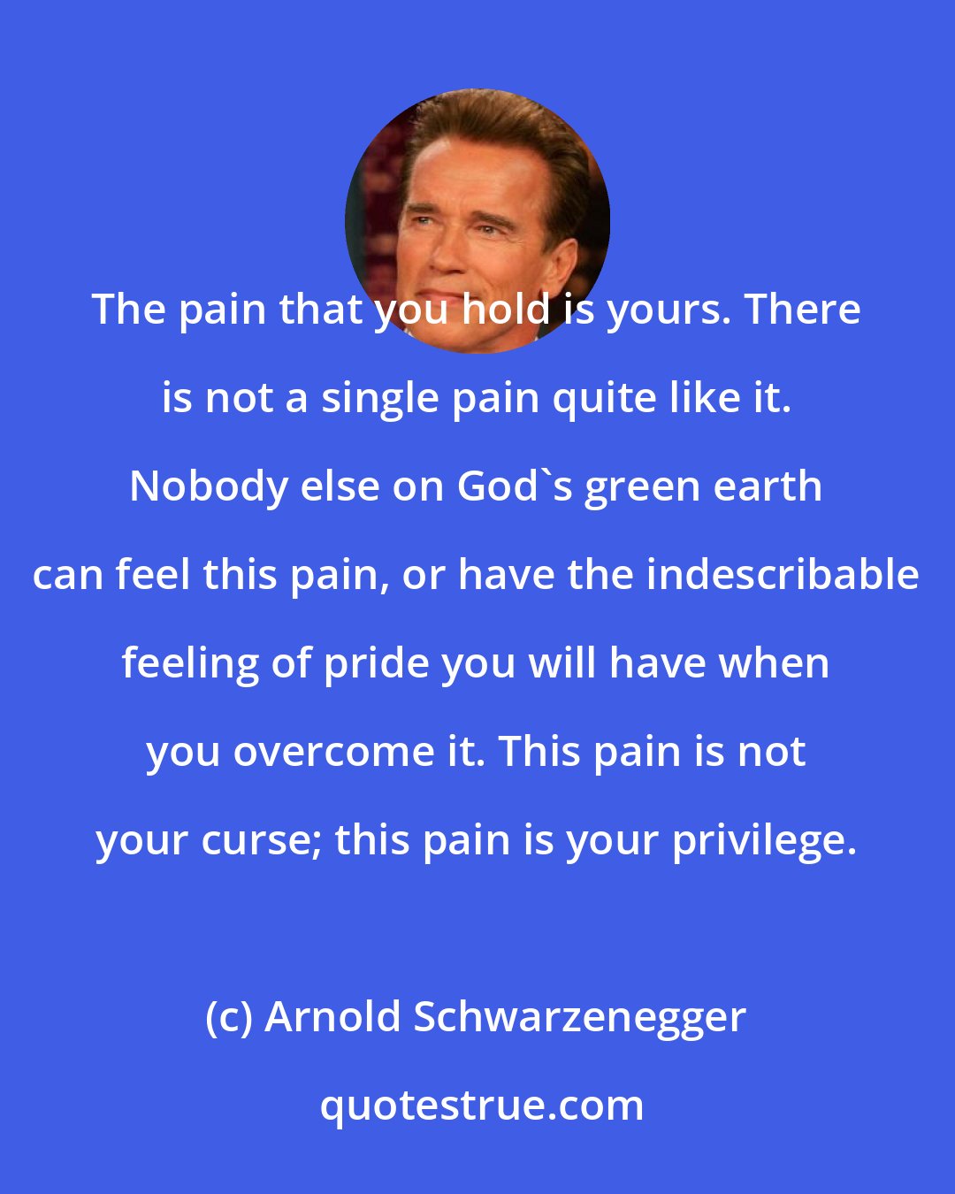 Arnold Schwarzenegger: The pain that you hold is yours. There is not a single pain quite like it. Nobody else on God's green earth can feel this pain, or have the indescribable feeling of pride you will have when you overcome it. This pain is not your curse; this pain is your privilege.