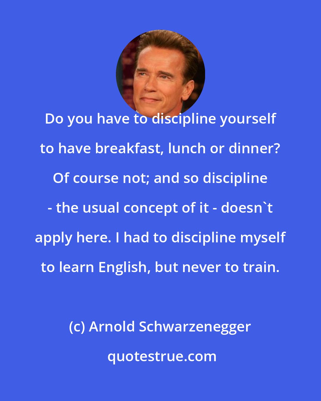 Arnold Schwarzenegger: Do you have to discipline yourself to have breakfast, lunch or dinner? Of course not; and so discipline - the usual concept of it - doesn't apply here. I had to discipline myself to learn English, but never to train.
