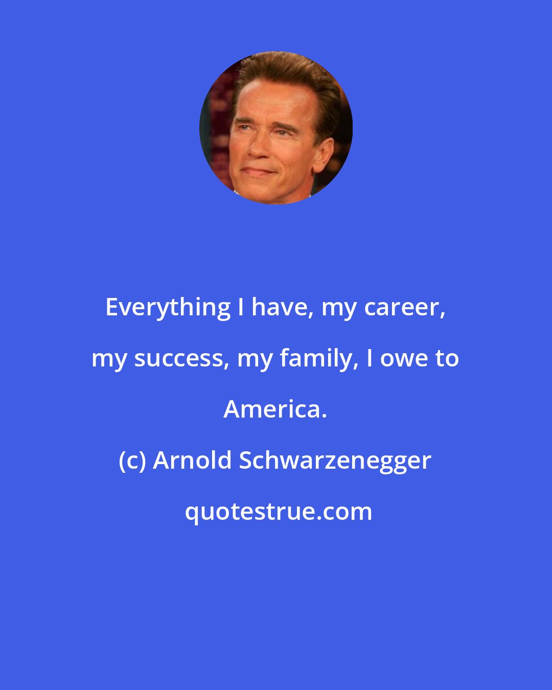 Arnold Schwarzenegger: Everything I have, my career, my success, my family, I owe to America.