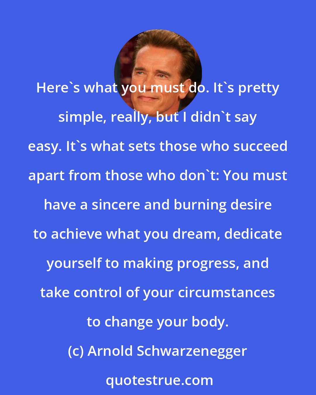 Arnold Schwarzenegger: Here's what you must do. It's pretty simple, really, but I didn't say easy. It's what sets those who succeed apart from those who don't: You must have a sincere and burning desire to achieve what you dream, dedicate yourself to making progress, and take control of your circumstances to change your body.