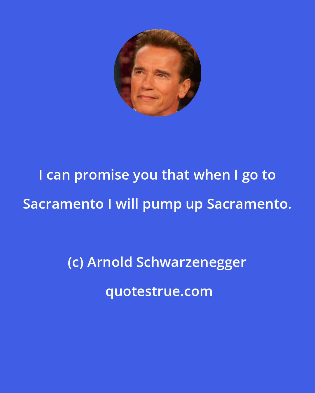 Arnold Schwarzenegger: I can promise you that when I go to Sacramento I will pump up Sacramento.