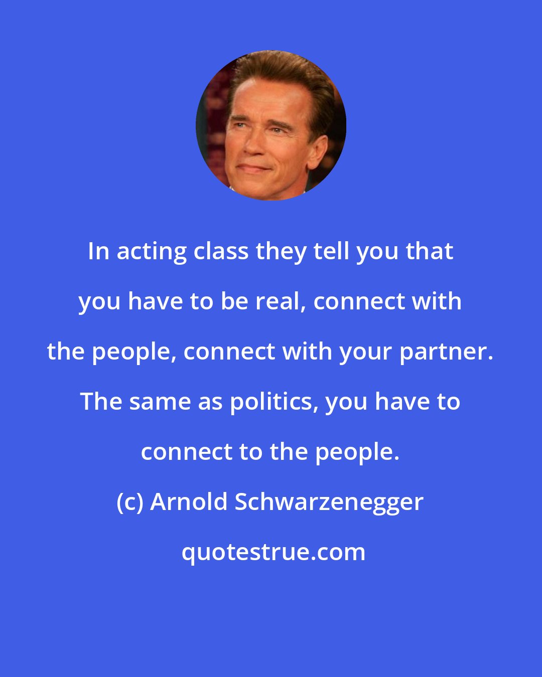 Arnold Schwarzenegger: In acting class they tell you that you have to be real, connect with the people, connect with your partner. The same as politics, you have to connect to the people.