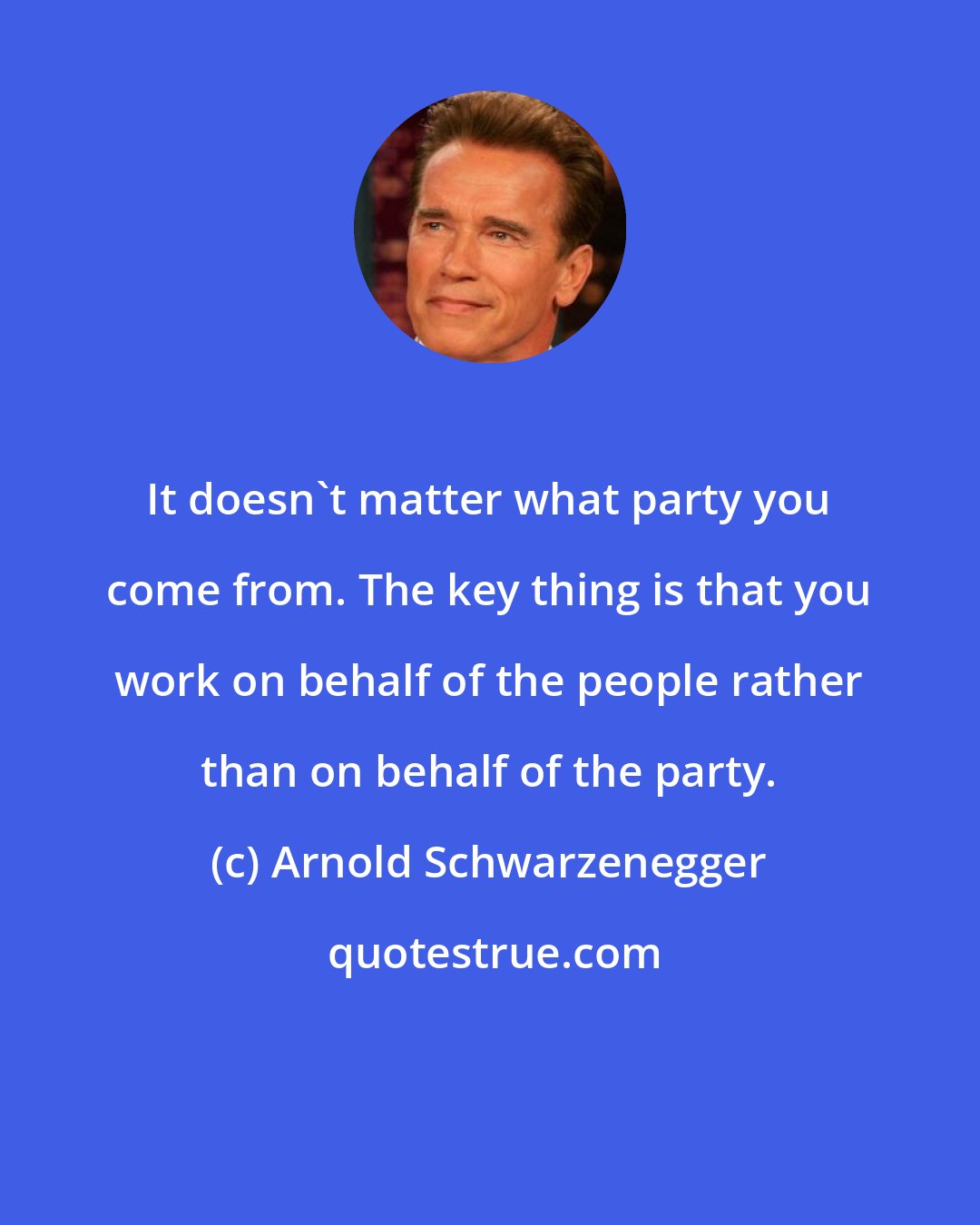 Arnold Schwarzenegger: It doesn't matter what party you come from. The key thing is that you work on behalf of the people rather than on behalf of the party.