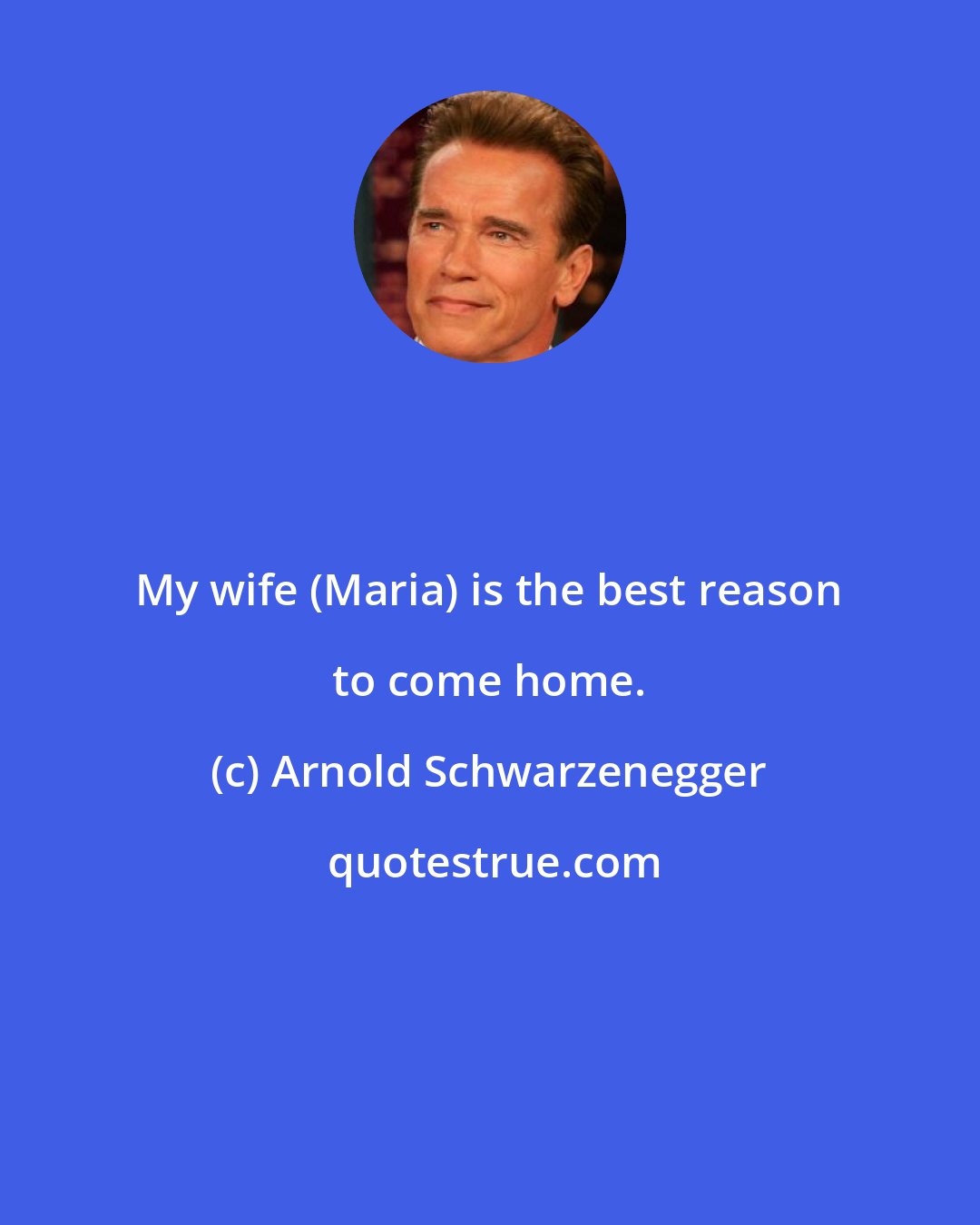 Arnold Schwarzenegger: My wife (Maria) is the best reason to come home.