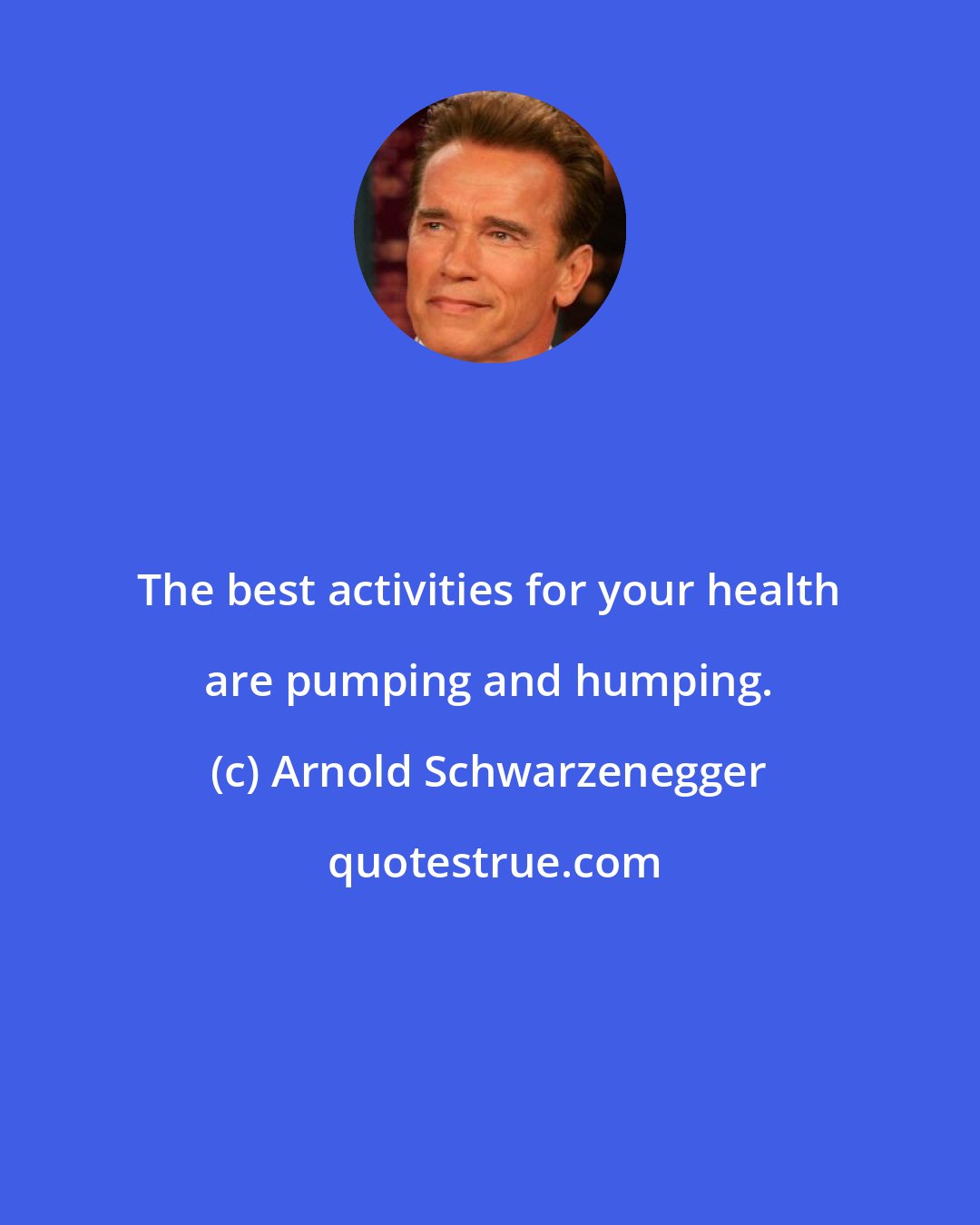 Arnold Schwarzenegger: The best activities for your health are pumping and humping.