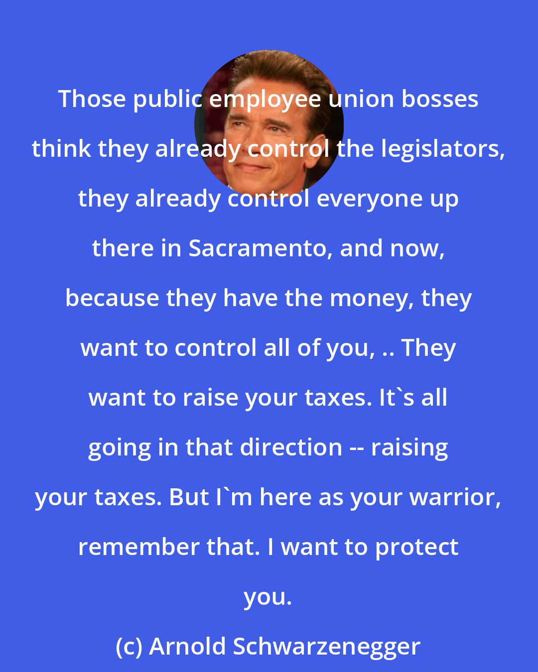 Arnold Schwarzenegger: Those public employee union bosses think they already control the legislators, they already control everyone up there in Sacramento, and now, because they have the money, they want to control all of you, .. They want to raise your taxes. It's all going in that direction -- raising your taxes. But I'm here as your warrior, remember that. I want to protect you.