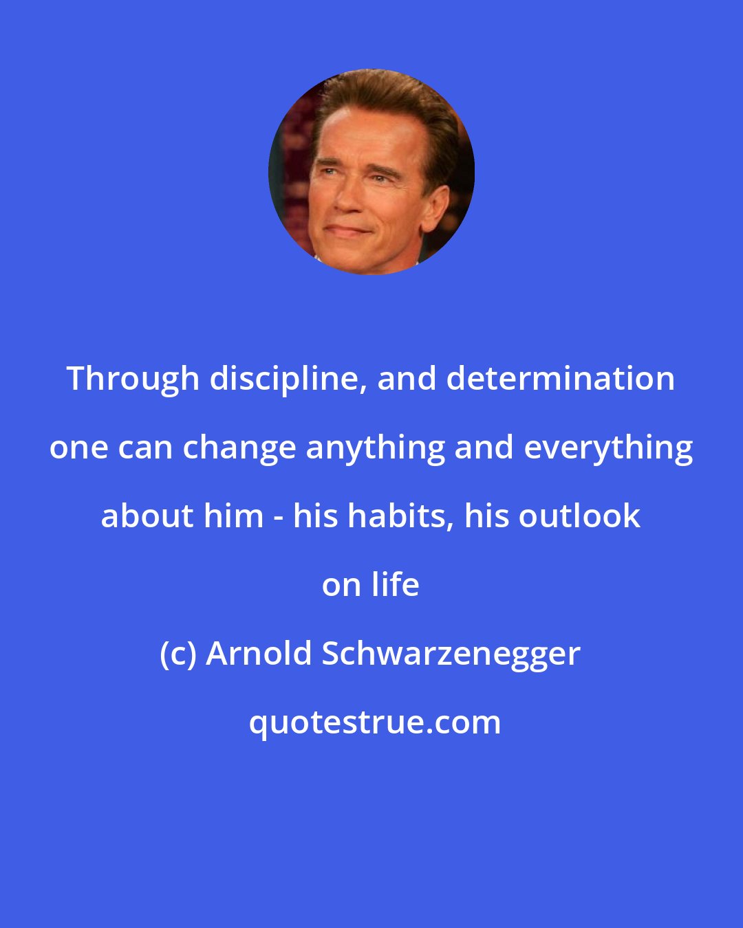 Arnold Schwarzenegger: Through discipline, and determination one can change anything and everything about him - his habits, his outlook on life