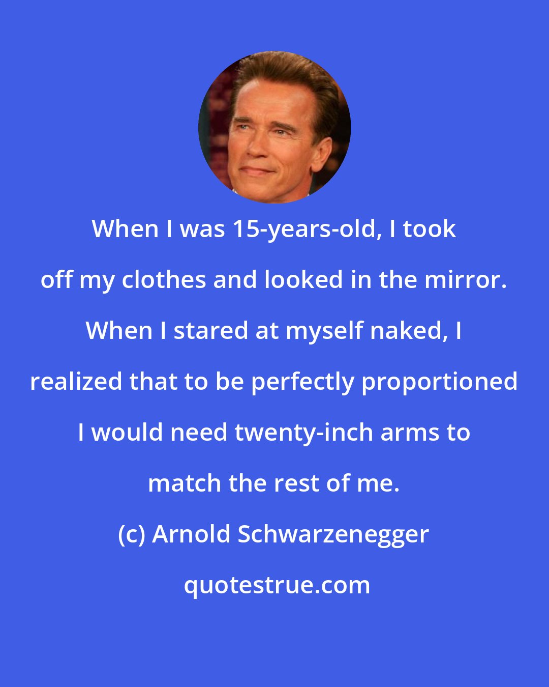 Arnold Schwarzenegger: When I was 15-years-old, I took off my clothes and looked in the mirror. When I stared at myself naked, I realized that to be perfectly proportioned I would need twenty-inch arms to match the rest of me.