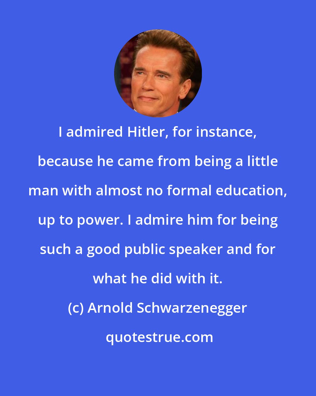 Arnold Schwarzenegger: I admired Hitler, for instance, because he came from being a little man with almost no formal education, up to power. I admire him for being such a good public speaker and for what he did with it.