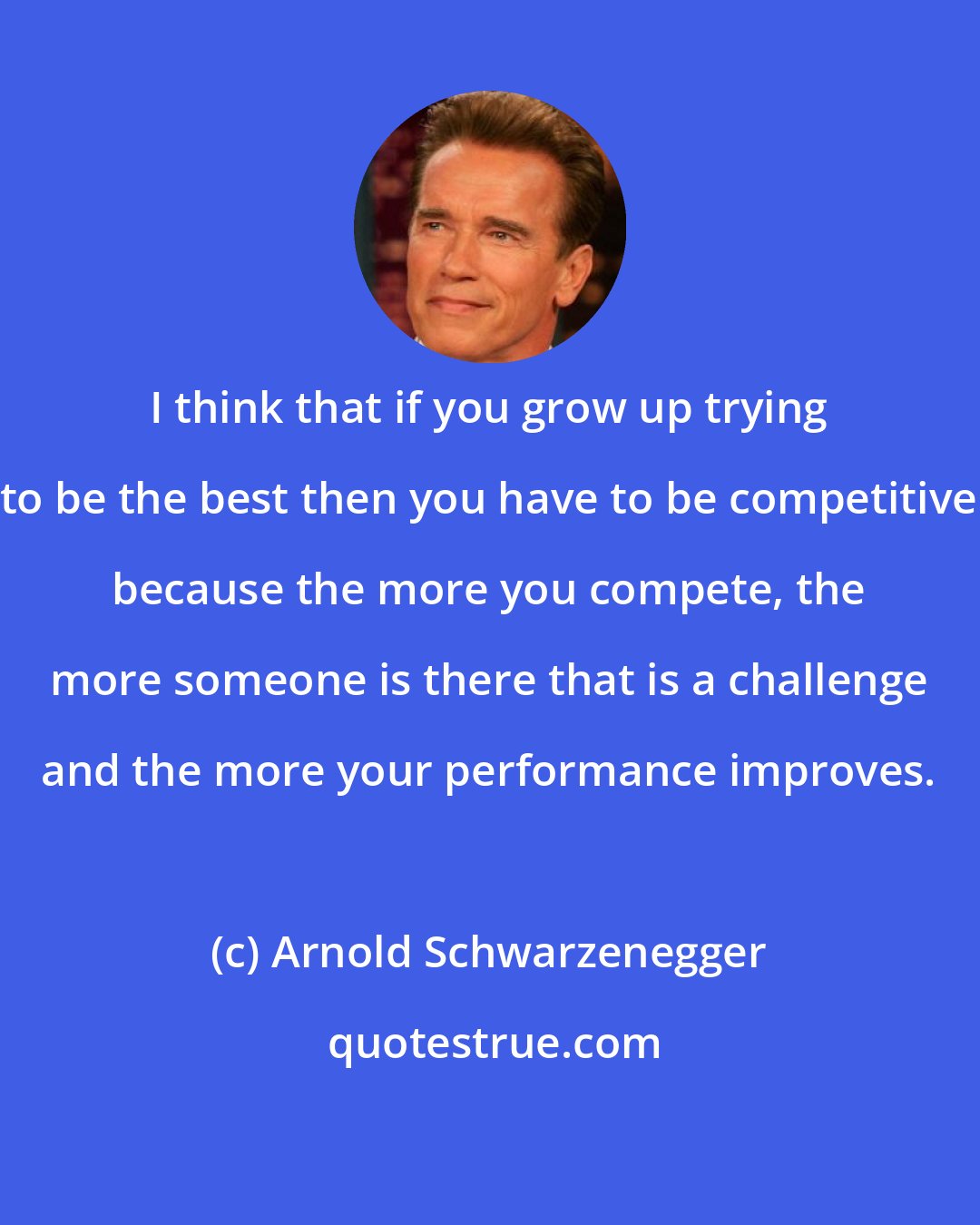 Arnold Schwarzenegger: I think that if you grow up trying to be the best then you have to be competitive because the more you compete, the more someone is there that is a challenge and the more your performance improves.