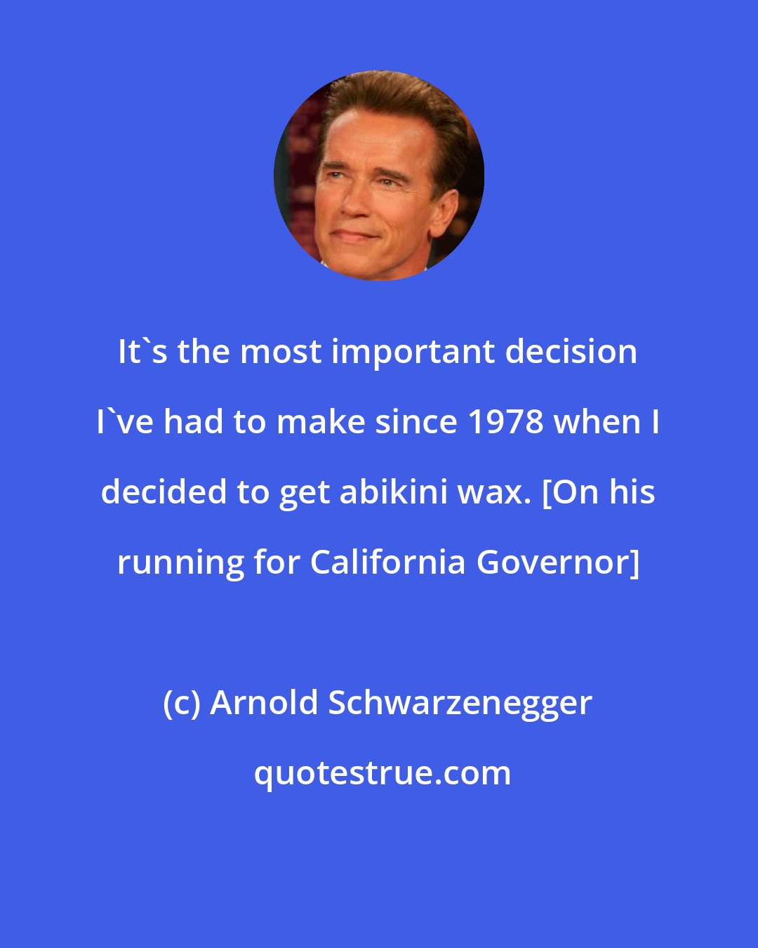 Arnold Schwarzenegger: It's the most important decision I've had to make since 1978 when I decided to get abikini wax. [On his running for California Governor]