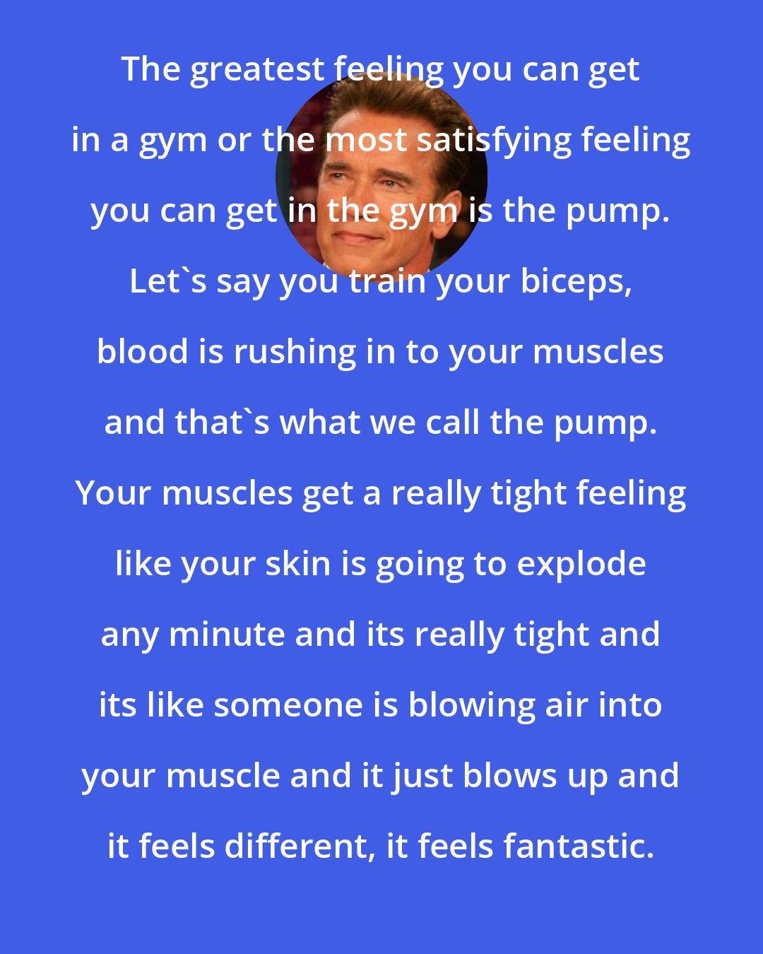 Arnold Schwarzenegger: The greatest feeling you can get in a gym or the most satisfying feeling you can get in the gym is the pump. Let's say you train your biceps, blood is rushing in to your muscles and that's what we call the pump. Your muscles get a really tight feeling like your skin is going to explode any minute and its really tight and its like someone is blowing air into your muscle and it just blows up and it feels different, it feels fantastic.