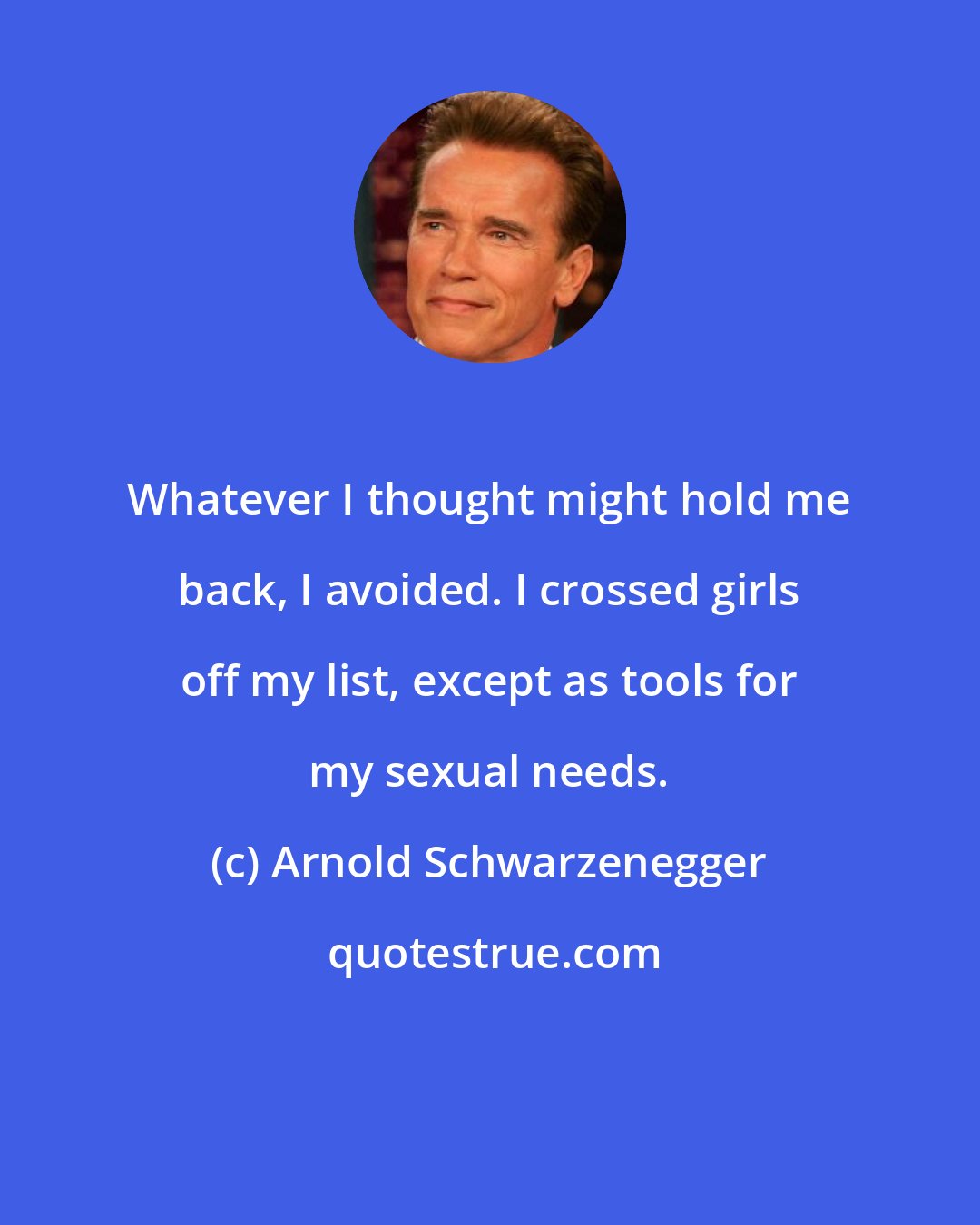 Arnold Schwarzenegger: Whatever I thought might hold me back, I avoided. I crossed girls off my list, except as tools for my sexual needs.