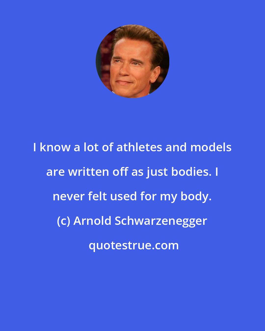 Arnold Schwarzenegger: I know a lot of athletes and models are written off as just bodies. I never felt used for my body.